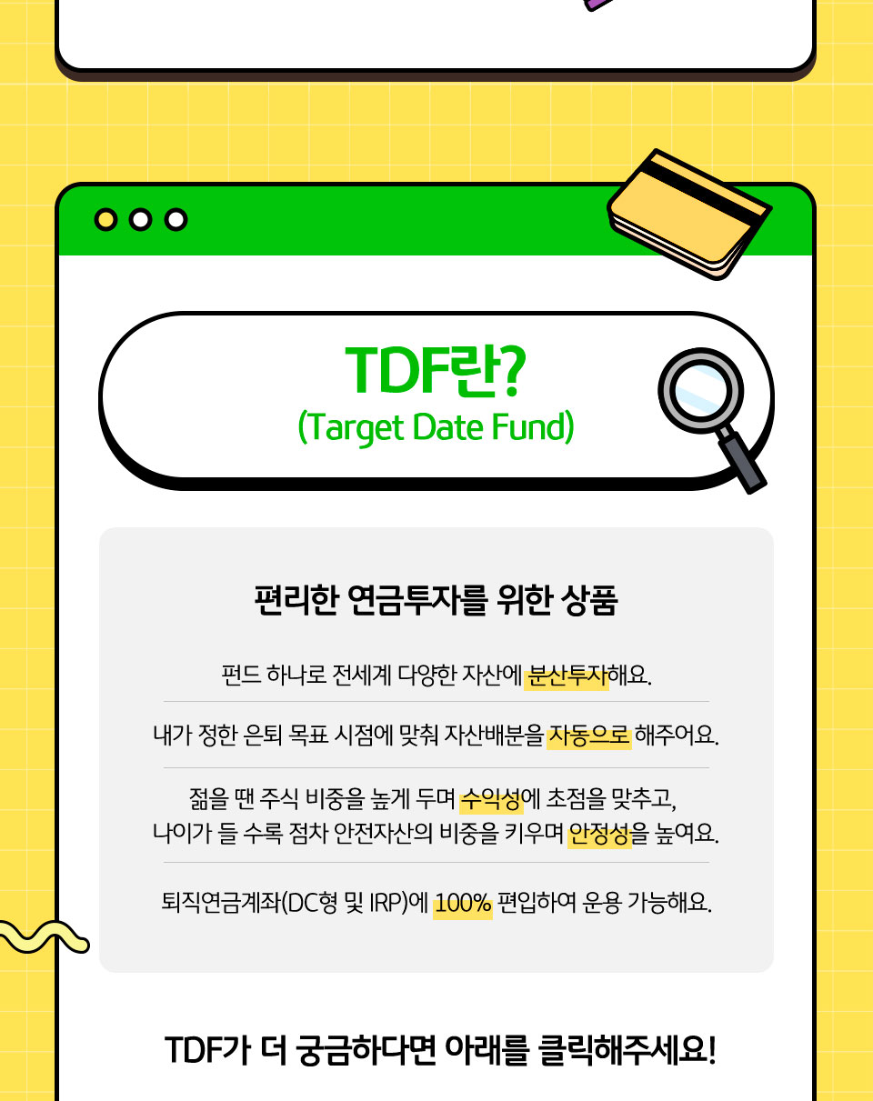 TDF란? (Target Date Fund) 편리한 연금투자를 위한 상품. 펀드 하나로 전세계 다양한 자산에 분산투자해요. 내가 정한 은퇴 목표 시점에 맞춰 자산배분을 자동으로 해주어요. 젊을 땐 주식 비중을 높게 두며 수익성에 초점을 맞추고, 나이가 들 수록 점차 안전자산의 비중을 키우며 안정성을 높여요. 퇴직연금계좌(DC형 및 IRP)에 100% 편입하여 운용 가능해요. TDF가 더 궁금하다면 아래를 클릭해주세요!